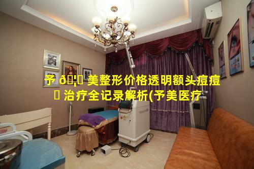 予 🦈 美整形价格透明额头痘痘 ☘ 治疗全记录解析(予美医疗美容医院怎么样)